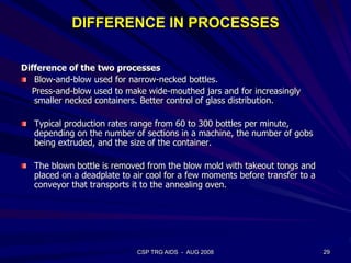 DIFFERENCE IN PROCESSES
Difference of the two processes
Blow-and-blow used for narrow-necked bottles.
Press-and-blow used to make wide-mouthed jars and for increasingly
smaller necked containers. Better control of glass distribution.
Typical production rates range from 60 to 300 bottles per minute,
depending on the number of sections in a machine, the number of gobs
being extruded, and the size of the container.
The blown bottle is removed from the blow mold with takeout tongs and
placed on a deadplate to air cool for a few moments before transfer to a
conveyor that transports it to the annealing oven.
29CSP TRG AIDS - AUG 2008
 