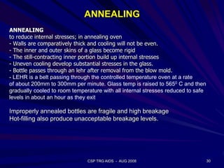 ANNEALING
ANNEALING
to reduce internal stresses; in annealing oven
- Walls are comparatively thick and cooling will not be even.
- The inner and outer skins of a glass become rigid
- The still-contracting inner portion build up internal stresses
- Uneven cooling develop substantial stresses in the glass.
- Bottle passes through an lehr after removal from the blow mold.
- LEHR is a belt passing through the controlled temperature oven at a rate
of about 200mm to 300mm per minute. Glass temp is raised to 5650 C and then
gradually cooled to room temperature with all internal stresses reduced to safe
levels in about an hour as they exit
Improperly annealed bottles are fragile and high breakage
Hot-filling also produce unacceptable breakage levels.
30CSP TRG AIDS - AUG 2008
 