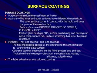 SURFACE COATINGS
SURFACE COATINGS
Purpose--- to reduce the coefficient of friction
Reasons---The inner and outer surfaces have different characteristics
The outer surface comes in contact with the mold and takes
the grain of the mold surface
Both surfaces are PRISTINE, MONOLITHIC, STERILE,
CHEMICALLY INERT.
Pristine glass has high COF, surface scratchinhg and brusing can
occur when surface rub. Surface scratching has lower breakage
resistance
Methods--- hot-end coating ; cold-end coatings
The hot-end coating applied at the entrance to the annealing lehr
to strength the glass surface
Cold-end coatings depending on the filling process and end use.
Typical cold-end coatings---oleic acid, monostearates, waxes,
silicones, polyethylenes
The label adhesive as one cold-end coating.
31CSP TRG AIDS - AUG 2008
 