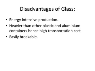 Disadvantages of Glass:
• Energy intensive production.
• Heavier than other plastic and aluminium
containers hence high transportation cost.
• Easily breakable.
 