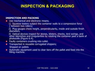 INSPECTION & PACKAGING
INSPECTION AND PACKING
Use mechanical and electronic means.
1) Squeeze testers subject the container walls to a compressive force
( between two rollers)
2) Plug gauges check height, perpendicularity, inside and outside finish
diameters.
3) Optical devices inspect for stones, blisters, checks, bird swings, and
other blemishes and irregularities by rotating the container past a bank of
photocells (Figure 6.4).
Faulty containers crushing into cullet.
Transported in reusable corrugated shippers;
Shipped on pallets
Automatic equipment used to clear tiers off the pallet and feed into the
filling machine.
32CSP TRG AIDS - AUG 2008
 