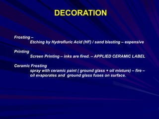 DECORATION
Frosting –
Etching by Hydrofluric Acid (HF) / sand blasting – expensive
Printing
Screen Printing – inks are fired. – APPLIED CERAMIC LABEL
Ceramic Frosting
spray with ceramic paint ( ground glass + oil mixture) – fire –
oil evaporates and ground glass fuses on surface.
 