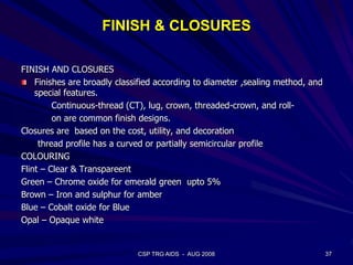 FINISH & CLOSURES
FINISH AND CLOSURES
Finishes are broadly classified according to diameter ,sealing method, and
special features.
Continuous-thread (CT), lug, crown, threaded-crown, and roll-
on are common finish designs.
Closures are based on the cost, utility, and decoration
thread profile has a curved or partially semicircular profile
COLOURING
Flint – Clear & Transpareent
Green – Chrome oxide for emerald green upto 5%
Brown – Iron and sulphur for amber
Blue – Cobalt oxide for Blue
Opal – Opaque white
37CSP TRG AIDS - AUG 2008
 