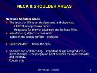NECK & SHOULDER AREAS
Neck and Shoulder Areas
The impact on filling, air displacement, and dispensing.
Fill level in long narrow necks
Headspace for thermal expansion and facilitate filling.
Manufacturing defect ---choke neck
Ridge on the sealing surface---overpress
Upper shoulder --- below the neck.
Shoulder and neck blending ---important design and production.
lower shoulder--- the integration point between the upper shoulder
and the body.
Contact area
42CSP TRG AIDS - AUG 2008
 