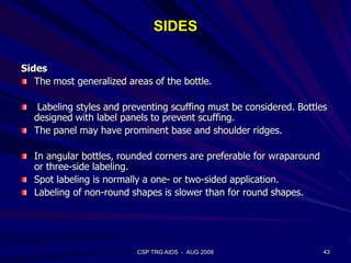 SIDES
Sides
The most generalized areas of the bottle.
Labeling styles and preventing scuffing must be considered. Bottles
designed with label panels to prevent scuffing.
The panel may have prominent base and shoulder ridges.
In angular bottles, rounded corners are preferable for wraparound
or three-side labeling.
Spot labeling is normally a one- or two-sided application.
Labeling of non-round shapes is slower than for round shapes.
43CSP TRG AIDS - AUG 2008
 