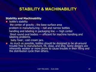 STABILITY & MACHINABILITY
Stability and Machinability
bottle's stability
the center of gravity ; the base surface area
problem in manufacturing ---tall and narrow bottles
handling and labeling in packaging line --- high center
Short round oval bodies --- efficient for machine handling and
labeling problems.
baby food ; cold cream jars.
As much as possible, bottles should be designed to be all-around
trouble free to manufacture, fill, close, and ship. Some designs are
inherently weaker or more prone to cause trouble in their filling and
the distribution cycle than others.
45CSP TRG AIDS - AUG 2008
 