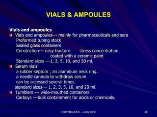 VIALS & AMPOULES
Vials and ampoules
Vials and ampoules--- mainly for pharmaceuticals and sera
Preformed tubing stock
Sealed glass containers
Constriction--- easy fracture stress concentration
coated with a ceramic paint
Standard sizes ---1, 2, 5, 10, and 20 ml.
Serum vials
a rubber septum ; an aluminum neck ring.
a needle cannula to withdraw serum
can be accessed several times.
standard sizes--- 1, 2, 3, 5, 10, and 20 ml.
Tumblers --- wide-mouthed containers
Carboys ---bulk containment for acids or chemicals.
46CSP TRG AIDS - AUG 2008
 