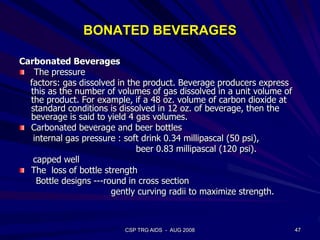 BONATED BEVERAGES
Carbonated Beverages
The pressure
factors: gas dissolved in the product. Beverage producers express
this as the number of volumes of gas dissolved in a unit volume of
the product. For example, if a 48 oz. volume of carbon dioxide at
standard conditions is dissolved in 12 oz. of beverage, then the
beverage is said to yield 4 gas volumes.
Carbonated beverage and beer bottles
internal gas pressure : soft drink 0.34 millipascal (50 psi),
beer 0.83 millipascal (120 psi).
capped well
The loss of bottle strength
Bottle designs ---round in cross section
gently curving radii to maximize strength.
47CSP TRG AIDS - AUG 2008
 