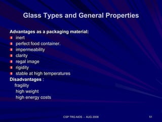 Glass Types and General Properties
Advantages as a packaging material:
inert
perfect food container.
impermeability
clarity
regal image
rigidity
stable at high temperatures
Disadvantages :
fragility
high weight
high energy costs
51CSP TRG AIDS - AUG 2008
 