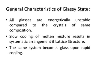 General Characteristics of Glassy State:
• All glasses are energetically unstable
compared to the crystals of same
composition.
• Slow cooling of molten mixture results in
systematic arrangement if Lattice Structure.
• The same system becomes glass upon rapid
cooling.
 