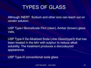 CSP TRG AIDS - AUG 2008 52
Although INERT Sodium and other ions can leach out on
ceratin solution.
USP Type-I Borosilicate Flint (clear), Amber (brown) glass
vials,
USP Type-II De Alkalized Soda Lime Glass(type3) that has
been treated in the lehr with sulphur to reduce alkali
solubility. The treatment produces a disccoloured
appearance.
USP Type-III conventional soda glass
TYPES OF GLASS
 
