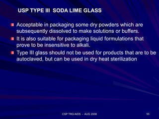 CSP TRG AIDS - AUG 2008 55
USP TYPE III SODA LIME GLASS
Acceptable in packaging some dry powders which are
subsequently dissolved to make solutions or buffers.
It is also suitable for packaging liquid formulations that
prove to be insensitive to alkali.
Type III glass should not be used for products that are to be
autoclaved, but can be used in dry heat sterilization
 
