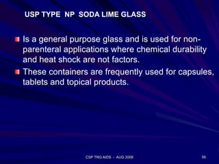 CSP TRG AIDS - AUG 2008 56
USP TYPE NP SODA LIME GLASS
Is a general purpose glass and is used for non-
parenteral applications where chemical durability
and heat shock are not factors.
These containers are frequently used for capsules,
tablets and topical products.
 