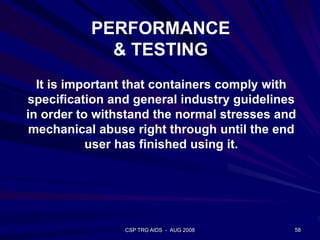 CSP TRG AIDS - AUG 2008 58
It is important that containers comply with
specification and general industry guidelines
in order to withstand the normal stresses and
mechanical abuse right through until the end
user has finished using it.
PERFORMANCE
& TESTING
 