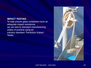 CSP TRG AIDS - AUG 2008 60
IMPACT TESTING
To help ensure glass containers have an
adequate impact resistance,
we can test to standard manufacturing
codes of practice using an
industry standard Pendulum Impact
Tester.
 