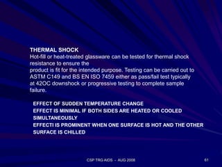 CSP TRG AIDS - AUG 2008 61
THERMAL SHOCK
Hot-fill or heat-treated glassware can be tested for thermal shock
resistance to ensure the
product is fit for the intended purpose. Testing can be carried out to
ASTM C149 and BS EN ISO 7459 either as pass/fail test typically
at 42OC downshock or progressive testing to complete sample
failure.
EFFECT OF SUDDEN TEMPERATURE CHANGE
EFFECT IS MINIMAL IF BOTH SIDES ARE HEATED OR COOLED
SIMULTANEOUSLY
EFFECTI IS PROMINENT WHEN ONE SURFACE IS HOT AND THE OTHER
SURFACE IS CHILLED
 