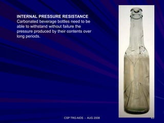 CSP TRG AIDS - AUG 2008 63
INTERNAL PRESSURE RESISTANCE
Carbonated beverage bottles need to be
able to withstand without failure the
pressure produced by their contents over
long periods.
 