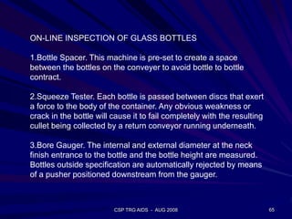 CSP TRG AIDS - AUG 2008 65
ON-LINE INSPECTION OF GLASS BOTTLES
1.Bottle Spacer. This machine is pre-set to create a space
between the bottles on the conveyer to avoid bottle to bottle
contract.
2.Squeeze Tester. Each bottle is passed between discs that exert
a force to the body of the container. Any obvious weakness or
crack in the bottle will cause it to fail completely with the resulting
cullet being collected by a return conveyor running underneath.
3.Bore Gauger. The internal and external diameter at the neck
finish entrance to the bottle and the bottle height are measured.
Bottles outside specification are automatically rejected by means
of a pusher positioned downstream from the gauger.
 