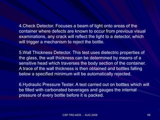 CSP TRG AIDS - AUG 2008 66
4.Check Detector. Focuses a beam of light onto areas of the
container where defects are known to occur from previous visual
examinations, any crack will reflect the light to a detector, which
will trigger a mechanism to reject the bottle.
5.Wall Thickness Detector. This test uses dielectric properties of
the glass, the wall thickness can be determined by means of a
sensitive head which traverses the body section of the container.
A trace of the wall thickness is then obtained and bottles falling
below a specified minimum will be automatically rejected.
6.Hydraulic Pressure Tester. A test carried out on bottles which will
be filled with carbonated beverages and gauges the internal
pressure of every bottle before it is packed.
 