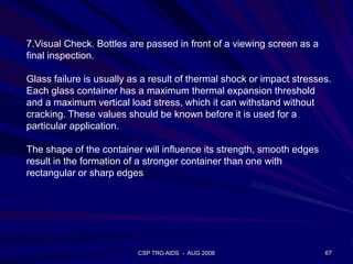 CSP TRG AIDS - AUG 2008 67
7.Visual Check. Bottles are passed in front of a viewing screen as a
final inspection.
Glass failure is usually as a result of thermal shock or impact stresses.
Each glass container has a maximum thermal expansion threshold
and a maximum vertical load stress, which it can withstand without
cracking. These values should be known before it is used for a
particular application.
The shape of the container will influence its strength, smooth edges
result in the formation of a stronger container than one with
rectangular or sharp edges
 