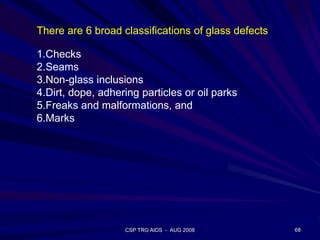 CSP TRG AIDS - AUG 2008 68
There are 6 broad classifications of glass defects
1.Checks
2.Seams
3.Non-glass inclusions
4.Dirt, dope, adhering particles or oil parks
5.Freaks and malformations, and
6.Marks
 