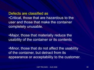 CSP TRG AIDS - AUG 2008 69
Defects are classified as
•Critical, those that are hazardous to the
user and those that make the container
completely unusable.
•Major, those that materially reduce the
usability of the container or its contents
•Minor, those that do not affect the usability
of the container, but detract from its
appearance or acceptability to the customer.
 