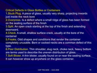 CSP TRG AIDS - AUG 2008 70
Critical Defects in Glass Bottles or Containers
1.Stuck Plug. A piece of glass, usually very sharp, projecting inwards
just inside the neck bore
2.Overpress. Is a defect where a small ridge of glass has been formed
on the sealing surface of the finish
3.Split. An open crack starting at the top of the finish and extending
downward.
4.Check. A small, shallow surface crack, usually at the bore of the
container
5.Freaks. Odd shapes and conditions that render the container
completely unusable. Bent or cocked necks are a common defect of this
type.
6.Poor Distribution. Thin shoulder, slug neck, choke neck, heavy bottom
are terms used to describe the uneven distribution of glass.
7.Soft Blister. A thin blister, usually found on or near the sealing surface.
It can however show up anywhere on the glass container.
 