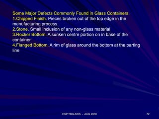 CSP TRG AIDS - AUG 2008 72
Some Major Defects Commonly Found in Glass Containers
1.Chipped Finish. Pieces broken out of the top edge in the
manufacturing process.
2.Stone. Small inclusion of any non-glass material
3.Rocker Bottom. A sunken centre portion on in base of the
container
4.Flanged Bottom. A rim of glass around the bottom at the parting
line
 