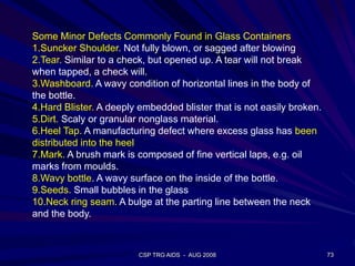 CSP TRG AIDS - AUG 2008 73
Some Minor Defects Commonly Found in Glass Containers
1.Suncker Shoulder. Not fully blown, or sagged after blowing
2.Tear. Similar to a check, but opened up. A tear will not break
when tapped, a check will.
3.Washboard. A wavy condition of horizontal lines in the body of
the bottle.
4.Hard Blister. A deeply embedded blister that is not easily broken.
5.Dirt. Scaly or granular nonglass material.
6.Heel Tap. A manufacturing defect where excess glass has been
distributed into the heel
7.Mark. A brush mark is composed of fine vertical laps, e.g. oil
marks from moulds.
8.Wavy bottle. A wavy surface on the inside of the bottle.
9.Seeds. Small bubbles in the glass
10.Neck ring seam. A bulge at the parting line between the neck
and the body.
 