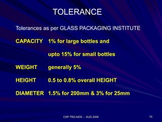 CSP TRG AIDS - AUG 2008 75
Tolerances as per GLASS PACKAGING INSTITUTE
CAPACITY 1% for large bottles and
upto 15% for small bottles
WEIGHT generally 5%
HEIGHT 0.5 to 0.8% overall HEIGHT
DIAMETER 1.5% for 200mm & 3% for 25mm
TOLERANCE
 
