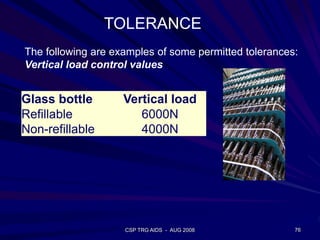 CSP TRG AIDS - AUG 2008 76
Glass bottle Vertical load
Refillable 6000N
Non-refillable 4000N
The following are examples of some permitted tolerances:
Vertical load control values
TOLERANCE
 