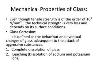 Mechanical Properties of Glass:
• Even though tensile strength is of the order of 104
N/mm2 , the technical strength is very less and
depends on its surface conditions.
• Glass Corrosion:
It is defined as the behaviour and eventual
changes of glass subsequent to the attack of
aggressive substances.
1. Complete dissolution of glass
2. Leaching (Dissolution of sodium and potassium
ions)
 