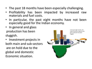 • The past 18 months have been especially challenging.
• Profitability has been impacted by increased raw
materials and fuel costs.
• In particular, the past eight months have not been
especially good for the Indian economy.
• In general and glass
production has been
sluggish.
• Investment projects in
both main and sub-sectors
are on hold due to the
global and domestic
Economic situation.
In the past eight months, the
Indian economy in general and
glass production has been
sluggish.
 