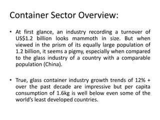 Container Sector Overview:
• At first glance, an industry recording a turnover of
US$1.2 billion looks mammoth in size. But when
viewed in the prism of its equally large population of
1.2 billion, it seems a pigmy, especially when compared
to the glass industry of a country with a comparable
population (China).
• True, glass container industry growth trends of 12% +
over the past decade are impressive but per capita
consumption of 1.6kg is well below even some of the
world’s least developed countries.
 