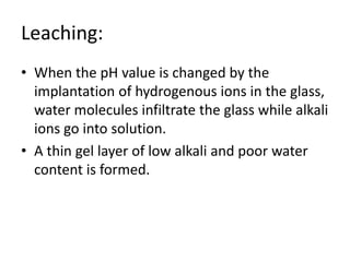 Leaching:
• When the pH value is changed by the
implantation of hydrogenous ions in the glass,
water molecules infiltrate the glass while alkali
ions go into solution.
• A thin gel layer of low alkali and poor water
content is formed.
 