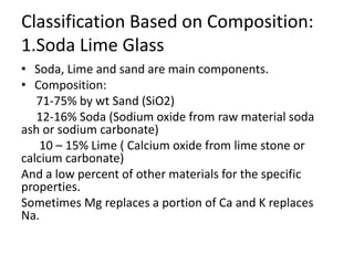 Classification Based on Composition:
1.Soda Lime Glass
• Soda, Lime and sand are main components.
• Composition:
71-75% by wt Sand (SiO2)
12-16% Soda (Sodium oxide from raw material soda
ash or sodium carbonate)
10 – 15% Lime ( Calcium oxide from lime stone or
calcium carbonate)
And a low percent of other materials for the specific
properties.
Sometimes Mg replaces a portion of Ca and K replaces
Na.
 
