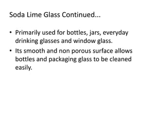 Soda Lime Glass Continued...
• Primarily used for bottles, jars, everyday
drinking glasses and window glass.
• Its smooth and non porous surface allows
bottles and packaging glass to be cleaned
easily.
 