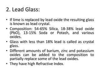 2. Lead Glass:
• If lime is replaced by lead oxide the resulting glass
is known as lead crystal.
• Composition: 54-65% Silica, 18-38% lead oxide
(PbO), 13-15% Soda or Potash, and various
oxides.
• Glass with less than 18% lead is called as crystal
glass.
• Different amounts of barium, zinc and potassium
oxides can be added to the composition to
partially replace some of the lead oxides.
• They have high Refractive Index.
 