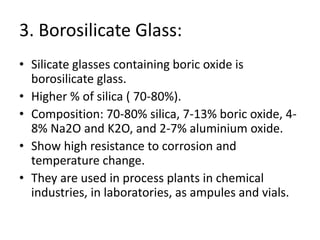 3. Borosilicate Glass:
• Silicate glasses containing boric oxide is
borosilicate glass.
• Higher % of silica ( 70-80%).
• Composition: 70-80% silica, 7-13% boric oxide, 4-
8% Na2O and K2O, and 2-7% aluminium oxide.
• Show high resistance to corrosion and
temperature change.
• They are used in process plants in chemical
industries, in laboratories, as ampules and vials.
 