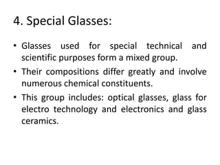 4. Special Glasses:
• Glasses used for special technical and
scientific purposes form a mixed group.
• Their compositions differ greatly and involve
numerous chemical constituents.
• This group includes: optical glasses, glass for
electro technology and electronics and glass
ceramics.
 