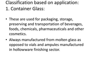 Classification based on application:
1. Container Glass:
• These are used for packaging, storage,
preserving and transportation of beverages,
foods, chemicals, pharmaceuticals and other
cosmetics.
• Always manufactured from molten glass as
opposed to vials and ampules manufactured
in hollowware finishing sector.
 
