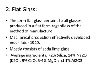 2. Flat Glass:
• The term flat glass pertains to all glasses
produced in a flat form regardless of the
method of manufacture.
• Mechanical production effectively developed
much later 1920.
• Mostly consists of soda lime glass.
• Average ingredients: 72% Silica, 14% Na2O
(K2O), 9% CaO, 3-4% MgO and 1% Al2O3.
 