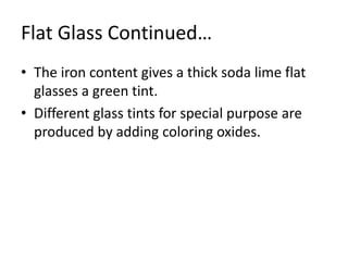 Flat Glass Continued…
• The iron content gives a thick soda lime flat
glasses a green tint.
• Different glass tints for special purpose are
produced by adding coloring oxides.
 