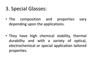 3. Special Glasses:
• The composition and properties vary
depending upon the applications.
• They have high chemical stability, thermal
durability and with a variety of optical,
electrochemical or special application tailored
properties.
 