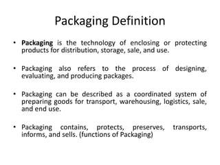 Packaging Definition
• Packaging is the technology of enclosing or protecting
products for distribution, storage, sale, and use.
• Packaging also refers to the process of designing,
evaluating, and producing packages.
• Packaging can be described as a coordinated system of
preparing goods for transport, warehousing, logistics, sale,
and end use.
• Packaging contains, protects, preserves, transports,
informs, and sells. (functions of Packaging)
 