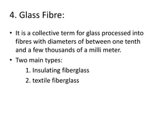 4. Glass Fibre:
• It is a collective term for glass processed into
fibres with diameters of between one tenth
and a few thousands of a milli meter.
• Two main types:
1. Insulating fiberglass
2. textile fiberglass
 