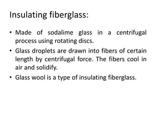 Insulating fiberglass:
• Made of sodalime glass in a centrifugal
process using rotating discs.
• Glass droplets are drawn into fibers of certain
length by centrifugal force. The fibers cool in
air and solidify.
• Glass wool is a type of insulating fiberglass.
 