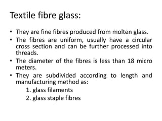 Textile fibre glass:
• They are fine fibres produced from molten glass.
• The fibres are uniform, usually have a circular
cross section and can be further processed into
threads.
• The diameter of the fibres is less than 18 micro
meters.
• They are subdivided according to length and
manufacturing method as:
1. glass filaments
2. glass staple fibres
 