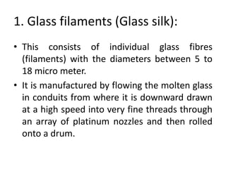 1. Glass filaments (Glass silk):
• This consists of individual glass fibres
(filaments) with the diameters between 5 to
18 micro meter.
• It is manufactured by flowing the molten glass
in conduits from where it is downward drawn
at a high speed into very fine threads through
an array of platinum nozzles and then rolled
onto a drum.
 
