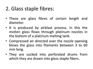 2. Glass staple fibres:
• These are glass fibres of certain length and
diameter.
• It is produced by airblast process. In this the
molten glass flows through platinum nozzles in
the bottom of a platinum melting tank.
• Compressed air directed over the nozzle opening
blows the glass into filaments between 3 to 60
mm long.
• They are sucked into perforated drums from
which they are drawn into glass staple fibers.
 
